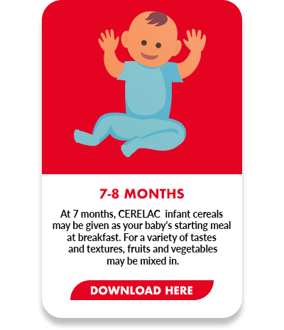 At 7 months, CERELAC  infant cereals  may be given as your baby's starting meal at breakfast. For a variety of tastes  and textures, fruits and vegetables  may be mixed in.