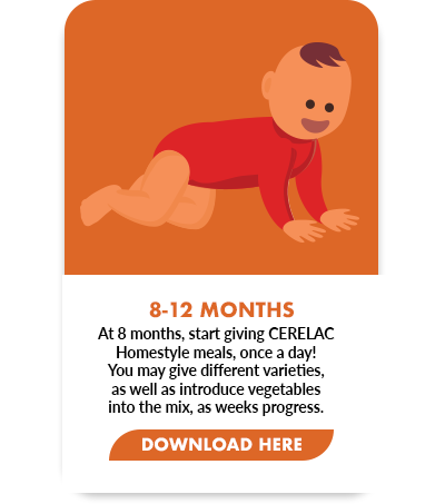 At 8 months, start giving CERELAC  Homestyle meals, once a day!  You may give different varieties,  as well as introduce vegetables  into the mix, as weeks progress.
